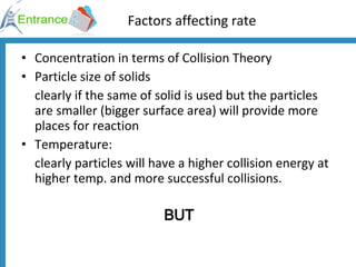 Factors affecting rate Concentration in terms of Collision Theory Particle size of solids clearly if the same of solid is used but the particles are smaller (bigger surface area) will provide more places for reaction Temperature:  clearly particles will have a higher collision energy at higher temp. and more successful collisions.  