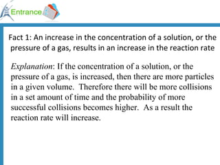 Fact 1: An increase in the concentration of a solution, or the pressure of a gas, results in an increase in the reaction rate Explanation : If the concentration of a solution, or the pressure of a gas, is increased, then there are more particles in a given volume.  Therefore there will be more collisions in a set amount of time and the probability of more successful collisions becomes higher.  As a result the reaction rate will increase. 