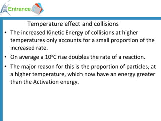 Temperature effect and collisions The increased Kinetic Energy of collisions at higher temperatures only accounts for a small proportion of the increased rate. On average a 10 o C rise doubles the rate of a reaction. The major reason for this is the proportion of particles, at a higher temperature, which now have an energy greater than the Activation energy. 