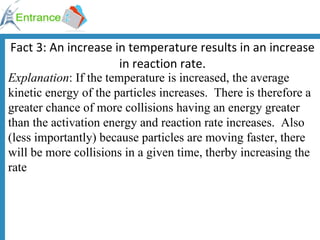 Fact 3: An increase in temperature results in an increase in reaction rate. Explanation : If the temperature is increased, the average kinetic energy of the particles increases.  There is therefore a greater chance of more collisions having an energy greater than the activation energy and reaction rate increases.  Also (less importantly) because particles are moving faster, there will be more collisions in a given time, therby increasing the rate 