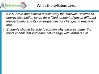What the syllabus says……. 6.2.5  State and explain qualitatively the Maxwell-Boltzmann energy distribution curve for a fixed amount of gas at different temperatures and its consequences for changes in reaction rate. Students should be able to explain why the area under the curve is constant and does not change with temperature. 