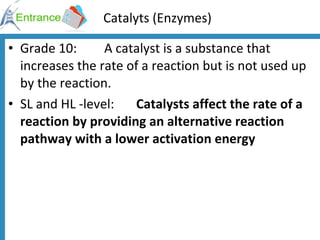 Catalyts (Enzymes) Grade 10:  A catalyst is a substance that increases the rate of a reaction but is not used up by the reaction. SL and HL -level: Catalysts affect the rate of a reaction by providing an alternative reaction pathway with a lower activation energy 