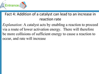 Fact 4: Addition of a catalyst can lead to an increase in reaction rate Explanation : A catalyst acts by enabling a reaction to proceed via a route of lower activation energy.  There will therefore be more collisions of sufficient energy to cause a reaction to occur, and rate will increase 