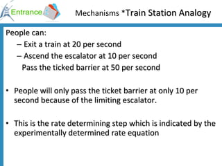 Mechanisms * Train Station Analogy People can:  Exit a train at 20 per second  Ascend the escalator at 10 per second    Pass the ticked barrier at 50 per second People will only pass the ticket barrier at only 10 per second because of the limiting escalator. This is the rate determining step which is indicated by the experimentally determined rate equation 