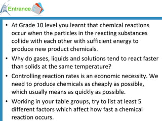 At Grade 10 level you learnt that chemical reactions occur when the particles in the reacting substances collide with each other with sufficient energy to produce new product chemicals. Why do gases, liquids and solutions tend to react faster than solids at the same temperature? Controlling reaction rates is an economic necessity. We need to produce chemicals as cheaply as possible, which usually means as quickly as possible. Working in your table groups, try to list at least 5 different factors which affect how fast a chemical reaction occurs.  
