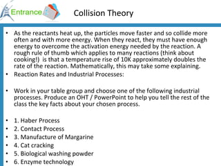 Collision Theory As the reactants heat up, the particles move faster and so collide more often and with more energy. When they react, they must have enough energy to overcome the activation energy needed by the reaction. A rough rule of thumb which applies to many reactions (think about cooking!)  is that a temperature rise of 10K approximately doubles the rate of the reaction. Mathematically, this may take some explaining. Reaction Rates and Industrial Processes: Work in your table group and choose one of the following industrial processes. Produce an OHT / PowerPoint to help you tell the rest of the class the key facts about your chosen process. 1. Haber Process 2. Contact Process 3. Manufacture of Margarine 4. Cat cracking 5. Biological washing powder  6. Enzyme technology 