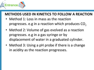 METHODS USED IN KINETICS TO FOLLOW A REACTION Method 1: Loss in mass as the reaction progresses. e.g in a reaction which produces CO 2 Method 2: Volume of gas evolved as a reaction progresses. e.g in a gas syringe or by displacement of water in a graduated cylinder. Method 3: Using a pH probe if there is a change in acidity as the reaction progresses. 