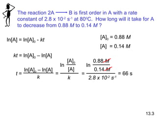 ln[A] = ln[A] 0  -  kt kt  = ln[A] 0  – ln[A] t  = = 66 s [A] 0  = 0.88  M [A]  = 0.14  M 13.3 The reaction 2A  B is first order in A with a rate constant of 2.8 x 10 -2  s -1  at 80 0 C.  How long will it take for A to decrease from 0.88  M  to 0.14  M  ? ln[A] 0  – ln[A] k ln [A] 0 [A] k = ln 0.88  M 0.14  M 2.8 x 10 -2  s -1 = 