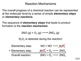 13.5 Reaction Mechanisms The overall progress of a chemical reaction can be represented at the molecular level by a series of simple  elementary steps  or  elementary reactions. The sequence of  elementary steps  that leads to product formation is the  reaction mechanism . N 2 O 2  is detected during the reaction! 2NO ( g ) + O 2  ( g )  2NO 2  ( g ) Elementary step: NO + NO  N 2 O 2 Elementary step: N 2 O 2  + O 2   2NO 2 Overall reaction: 2NO + O 2   2NO 2 + 