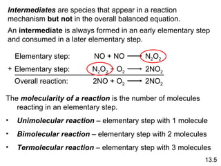 13.5 Intermediates  are species that appear in a reaction mechanism  but not  in the overall balanced equation.  An  intermediate  is always formed in an early elementary step and consumed in a later elementary step. The  molecularity of a reaction  is the number of molecules reacting in an elementary step. Unimolecular reaction  – elementary step with 1 molecule Bimolecular reaction  – elementary step with 2 molecules Termolecular reaction  – elementary step with 3 molecules Elementary step: NO + NO  N 2 O 2 Elementary step: N 2 O 2  + O 2   2NO 2 Overall reaction: 2NO + O 2   2NO 2 + 