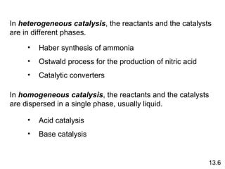 In  heterogeneous catalysis , the reactants and the catalysts are in different phases. In  homogeneous catalysis , the reactants and the catalysts are dispersed in a single phase, usually liquid. Haber synthesis of ammonia Ostwald process for the production of nitric acid Catalytic converters Acid catalysis Base catalysis 13.6 
