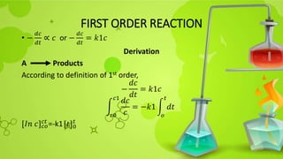 FIRST ORDER REACTION
• −
𝑑𝑐
𝑑𝑡
∝ 𝑐 or −
𝑑𝑐
𝑑𝑡
= 𝑘1𝑐
Derivation
A Products
According to definition of 1st order,
−
𝑑𝑐
𝑑𝑡
= 𝑘1𝑐
𝑐0
𝑐1
𝑑𝑐
𝑐
= −𝑘1
𝑜
𝑡
𝑑𝑡
[𝐼𝑛 𝑐]𝑐𝑜
𝑐𝑡
=-k1[𝑡]0
𝑡
 