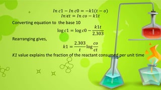 𝐼𝑛 𝑐1 − 𝐼𝑛 𝑐0 = −𝑘1(𝑡 − 𝑜)
𝐼𝑛 𝑐𝑡 = 𝐼𝑛 𝑐𝑜 − 𝑘1𝑡
Converting equation to the base 10
log 𝑐1 = log 𝑐0 −
𝑘1𝑡
2.303
Rearranging gives,
𝑘1 =
2.303
𝑡
log
𝑐𝑜
𝑐𝑡
K1 value explains the fraction of the reactant consumed per unit time
 