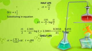 HALF LIFE
𝑐𝑡 =
𝑐𝑜
2
Or 𝑡 = 𝑡
1
2
Substituting in equation
𝑘1 =
2.303
𝑡1
2
log
𝑐𝑜
𝑐𝑜
2
𝑡1
2
=
2.303
𝑘1
log 2 = 2.3003 ∗
0.3010
𝑘1
=
0.693
𝑘1
SHELF LIFE
𝑐𝑡 =
90
100
𝑐𝑜 𝑡 = 𝑡90
 
