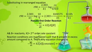 Substituting in rearranged equation
𝑡90 =
2.303
𝑘1
log
𝑐𝑜
0.9𝑐0
𝑡90 =
2.303
𝑘1
log
10
9
= 2.303 ∗
0.04575
𝑘1
=
0.105
𝑘1
Pseudo first Order Reaction
−
𝑑𝑐
𝑑𝑡
= 𝑘2[𝐴][𝐵]
A& B= reactants, K2= 2nd order rate constant
Reaction conditions are maintained such that B present in excess
amount compared to A. That’s why equation changes to
−
𝑑𝑐
𝑑𝑡
= 𝑘2 𝐴 𝑐𝑜𝑛𝑠𝑡𝑎𝑛𝑡 = 𝑘1[𝐴]
 
