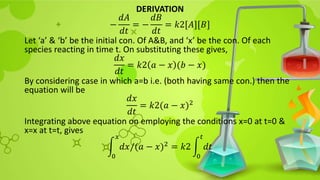 DERIVATION
−
𝑑𝐴
𝑑𝑡
= −
𝑑𝐵
𝑑𝑡
= 𝑘2[𝐴][𝐵]
Let ‘a’ & ‘b’ be the initial con. Of A&B, and ‘x’ be the con. Of each
species reacting in time t. On substituting these gives,
𝑑𝑥
𝑑𝑡
= 𝑘2 𝑎 − 𝑥 (𝑏 − 𝑥)
By considering case in which a=b i.e. (both having same con.) then the
equation will be
𝑑𝑥
𝑑𝑡
= 𝑘2(𝑎 − 𝑥)2
Integrating above equation on employing the conditions x=0 at t=0 &
x=x at t=t, gives
0
𝑥
𝑑𝑥/(𝑎 − 𝑥)2 = 𝑘2
0
𝑡
𝑑𝑡
 