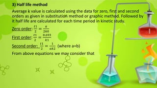 3) Half life method
Average k value is calculated using the data for zero, first and second
orders as given in substitution method or graphic method. Followed by
it half life are calculated for each time period in kinetic study.
Zero order:
𝑡1
2
=
𝑎
2𝑘0
First order:
𝑡1
2
=
0.693
𝑘1
Second order:
𝑡1
2
=
1
𝑎𝑘2
(where a=b)
From above equations we may consider that
 