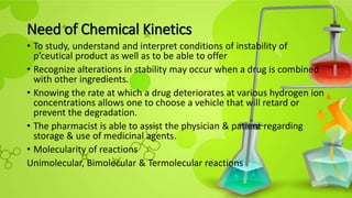 Need of Chemical Kinetics
• To study, understand and interpret conditions of instability of
p’ceutical product as well as to be able to offer
• Recognize alterations in stability may occur when a drug is combined
with other ingredients.
• Knowing the rate at which a drug deteriorates at various hydrogen ion
concentrations allows one to choose a vehicle that will retard or
prevent the degradation.
• The pharmacist is able to assist the physician & patient regarding
storage & use of medicinal agents.
• Molecularity of reactions
Unimolecular, Bimolecular & Termolecular reactions
 