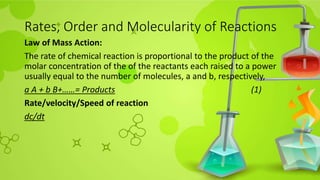 Rates, Order and Molecularity of Reactions
Law of Mass Action:
The rate of chemical reaction is proportional to the product of the
molar concentration of the of the reactants each raised to a power
usually equal to the number of molecules, a and b, respectively,
a A + b B+……= Products (1)
Rate/velocity/Speed of reaction
dc/dt
 