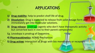 APPLICATIONS
1) Drug stability: help to predict shelf life of drug.
2) Dissolution: Drug is expected to release from solid dosage form and
immediately get into molecular solutions.
3) Drug release: prodrugs (agents who don’t have therapeutic activity
but converted back in vivo to their parent compounds)
Eg. Levodopa is prodrug of Dopamine.
4) Pharmacokinetics: ADME mechanism
5) Drug action: Interaction of drugs with bio membranes or receptors
 