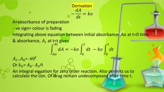 Derivation
−
𝑑𝐴
𝑑𝑡
= 𝑘𝑜
A=absorbance of preparation
- ve sign= colour is fading
Integrating above equation between initial absorbance ,Ao at t=0 time
& absorbance, 𝐴𝑡 at t=t gives
𝐴𝑜
𝐴𝑡
𝑑𝐴 = −𝑘𝑜
0
𝑡
𝑑𝑡 − 𝑘𝑜
0
𝑡
𝑑𝑡
𝐴𝑡−𝐴0= -k0𝑡
Or 𝑘0= 𝐴0- 𝐴𝑡/t
An integral equation for zero order reaction. Also permits us to
calculate the con. Of drug remain undecomposed after time t.
 