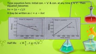 Type equation here. Initial con. = ‘a’ & con. at any time t, is ‘c’. Then
equation becomes
𝑘𝑜 = (𝑎 − 𝑐)/𝑡
It may be written as 𝑐 = 𝑎 − 𝑘𝑜𝑡
Half life: 𝑐 =
𝑎
2
, 𝑡 = 𝑡1/2
 