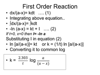 First Order Reaction
• dx/(a-x)= kdt …. (1)
• Integrating above equation..
• ∫dx/(a-x)= ∫kdt
• -ln (a-x) = kt + I …. (2)
If t=0, x=0 then I= -ln a
Substituting I in equation (2)
• ln [a/(a-x)]= kt or k = (1/t) ln [a/(a-x)]
• Converting it to common log
• k = log
 