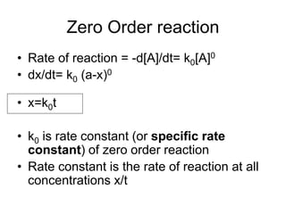 Zero Order reaction
• Rate of reaction = -d[A]/dt= k0[A]0
• dx/dt= k0 (a-x)0
• x=k0t
• k0 is rate constant (or specific rate
constant) of zero order reaction
• Rate constant is the rate of reaction at all
concentrations x/t
 