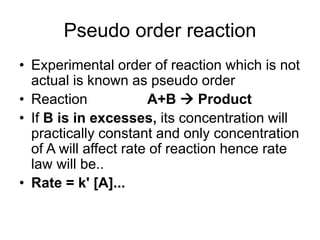 Pseudo order reaction
• Experimental order of reaction which is not
actual is known as pseudo order
• Reaction A+B → Product
• If B is in excesses, its concentration will
practically constant and only concentration
of A will affect rate of reaction hence rate
law will be..
• Rate = k' [A]...
 