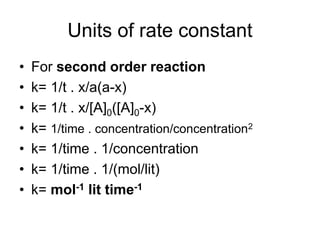 Units of rate constant
• For second order reaction
• k= 1/t . x/a(a-x)
• k= 1/t . x/[A]0([A]0-x)
• k= 1/time . concentration/concentration2
• k= 1/time . 1/concentration
• k= 1/time . 1/(mol/lit)
• k= mol-1 lit time-1
 