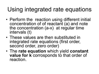 Using integrated rate equations
• Perform the reaction using different initial
concentration of of reactant (a) and note
the concentration (a-x) at regular time
intervals (t)
• These values are then substituted in
integrated rate equations (first order,
second order, zero order)
• The rate equation which yield constant
value for k corrosponds to that order of
reaction.
 