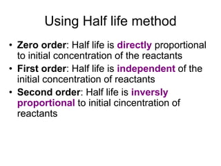 Using Half life method
• Zero order: Half life is directly proportional
to initial concentration of the reactants
• First order: Half life is independent of the
initial concentration of reactants
• Second order: Half life is inversly
proportional to initial cincentration of
reactants
 