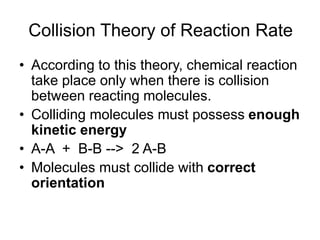 Collision Theory of Reaction Rate
• According to this theory, chemical reaction
take place only when there is collision
between reacting molecules.
• Colliding molecules must possess enough
kinetic energy
• A-A + B-B --> 2 A-B
• Molecules must collide with correct
orientation
 