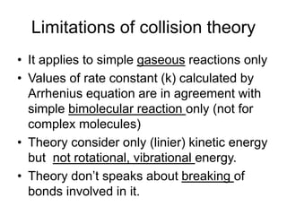 Limitations of collision theory
• It applies to simple gaseous reactions only
• Values of rate constant (k) calculated by
Arrhenius equation are in agreement with
simple bimolecular reaction only (not for
complex molecules)
• Theory consider only (linier) kinetic energy
but not rotational, vibrational energy.
• Theory don’t speaks about breaking of
bonds involved in it.
 