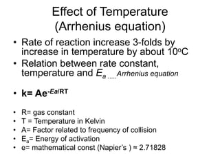 Effect of Temperature
(Arrhenius equation)
• Rate of reaction increase 3-folds by
increase in temperature by about 10oC
• Relation between rate constant,
temperature and Ea .....Arrhenius equation
• k= Ae-Ea/RT
• R= gas constant
• T = Temperature in Kelvin
• A= Factor related to frequency of collision
• Ea= Energy of activation
• e= mathematical const (Napier’s ) ≈ 2.71828
 