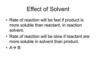 Effect of Solvent
• Rate of reaction will be fast if product is
more soluble than reactant, in reaction
solvent.
• Rate of reaction will be slow if reactant are
more soluble in solvent than product.
• A→ B
 