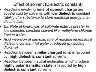 Effect of solvent (Dielectric constant)
• Reactions involving ions of opposit charge are
accelerated by solvents with low dielectric constant
(ability of a substance to store electrical energy in an
electric field)
• Ex. Rate of hydrolysis of sulphate ester is greater in
low dielectric constant solvent like methylene chloride
than in water.
• Acid inversion of sucrose, rate of reaction increases if
dielectric constant (of water ) reduced (by adding
dioxane)
• Reaction between similar charged ions is favoured
by high dielectric constant solvents
• Reaction between neutral molecules which produce
highly polar transition state is favoured by high
dielectric constant solvents
 