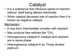 Catalyst
• It is a substance that influence speed of reaction
without itself being altered chemically.
• When catalyst decrease rate of reaction then it is
known as negative catalyst.
Mechanism :
• It may form intermediate complex with reactant
• May produce free radicles like *CH3
• Homogeneous catalyst→ Catalyst and reactant
are in same phase
• Heterogeneous catalyst→ ex. Finely divided
platinum
 