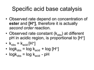 Specific acid base catalysis
• Observed rate depend on concentration of
ester and [H+], therefore it is actually
second order reaction.
• Observed rate constant (kobs) at different
pH in acidic region, is proportional to [H+]
• kobs = kacid [H+]
• logkobs = log kacid + log [H+]
• logkobs = log kacid - pH
 