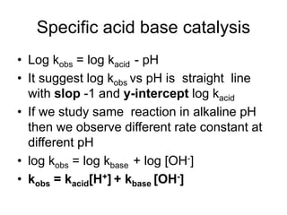 Specific acid base catalysis
• Log kobs = log kacid - pH
• It suggest log kobs vs pH is straight line
with slop -1 and y-intercept log kacid
• If we study same reaction in alkaline pH
then we observe different rate constant at
different pH
• log kobs = log kbase + log [OH-]
• kobs = kacid[H+] + kbase [OH-]
 