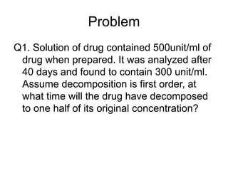 Problem
Q1. Solution of drug contained 500unit/ml of
drug when prepared. It was analyzed after
40 days and found to contain 300 unit/ml.
Assume decomposition is first order, at
what time will the drug have decomposed
to one half of its original concentration?
 
