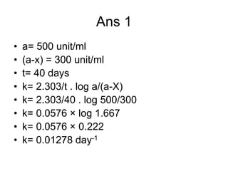 Ans 1
• a= 500 unit/ml
• (a-x) = 300 unit/ml
• t= 40 days
• k= 2.303/t . log a/(a-X)
• k= 2.303/40 . log 500/300
• k= 0.0576 × log 1.667
• k= 0.0576 × 0.222
• k= 0.01278 day-1
 