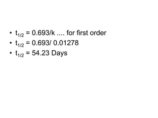 • t1/2 = 0.693/k .... for first order
• t1/2 = 0.693/ 0.01278
• t1/2 = 54.23 Days
 