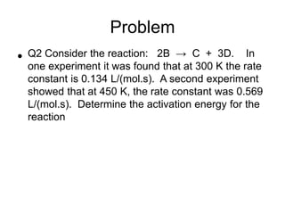 Problem
• Q2 Consider the reaction: 2B → C + 3D. In
one experiment it was found that at 300 K the rate
constant is 0.134 L/(mol.s). A second experiment
showed that at 450 K, the rate constant was 0.569
L/(mol.s). Determine the activation energy for the
reaction
 
