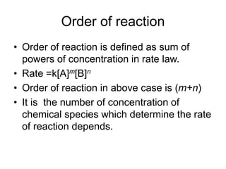 Order of reaction
• Order of reaction is defined as sum of
powers of concentration in rate law.
• Rate =k[A]m[B]n
• Order of reaction in above case is (m+n)
• It is the number of concentration of
chemical species which determine the rate
of reaction depends.
 