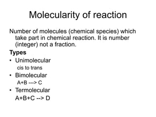 Molecularity of reaction
Number of molecules (chemical species) which
take part in chemical reaction. It is number
(integer) not a fraction.
Types
• Unimolecular
cis to trans
• Bimolecular
A+B ---> C
• Termolecular
A+B+C --> D
 