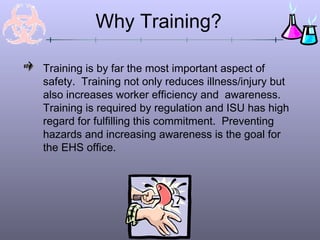 Why Training?

Training is by far the most important aspect of
safety. Training not only reduces illness/injury but
also increases worker efficiency and awareness.
Training is required by regulation and ISU has high
regard for fulfilling this commitment. Preventing
hazards and increasing awareness is the goal for
the EHS office.
 
