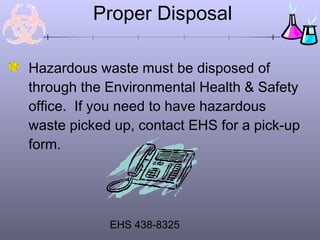 Proper Disposal

Hazardous waste must be disposed of
through the Environmental Health & Safety
office. If you need to have hazardous
waste picked up, contact EHS for a pick-up
form.




            EHS 438-8325
 