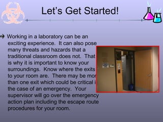 Let’s Get Started!

Working in a laboratory can be an
exciting experience. It can also pose
many threats and hazards that a
traditional classroom does not. That
is why it is important to know your
surroundings. Know where the exits
to your room are. There may be more
than one exit which could be critical in
the case of an emergency. Your
supervisor will go over the emergency
action plan including the escape route
procedures for your room.
 