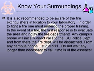 Know Your Surroundings
It is also recommended to be aware of the fire
extinguishers in location to your laboratory. In order
to fight a fire one must undergo the proper training.
In the event of a fire, the first response is to evacuate
the area and notify the fire department! Any campus
phone will initially direct calls to the ISU Police Dept.
and from there the fire dept. will be dispatched. From
any campus phone just dial 911. Do not wait any
longer than necessary to call, time is of the essence!
 